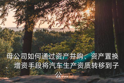  母公司如何通過資產(chǎn)并購、資產(chǎn)置換、 增資手段將汽車生產(chǎn)資質(zhì)轉(zhuǎn)移到子公...