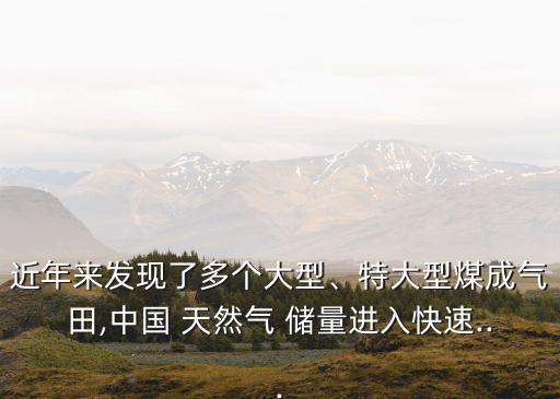 近年來發(fā)現(xiàn)了多個大型、特大型煤成氣田,中國 天然氣 儲量進(jìn)入快速...