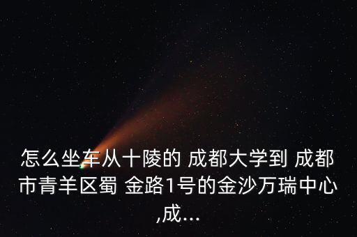 怎么坐車從十陵的 成都大學(xué)到 成都市青羊區(qū)蜀 金路1號(hào)的金沙萬瑞中心,成...