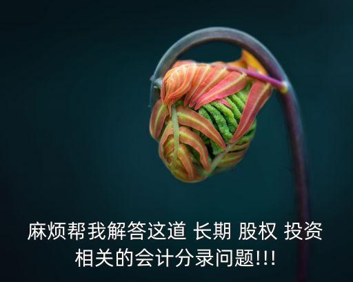 麻煩幫我解答這道 長期 股權(quán) 投資相關(guān)的會計(jì)分錄問題!!!