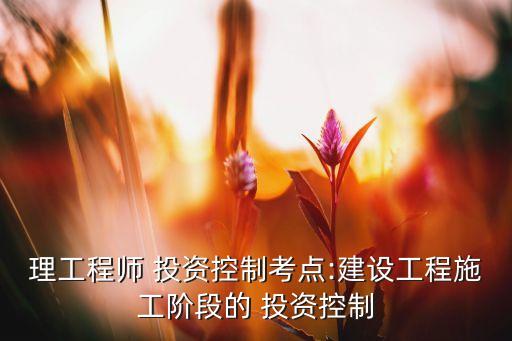 理工程師 投資控制考點:建設(shè)工程施工階段的 投資控制