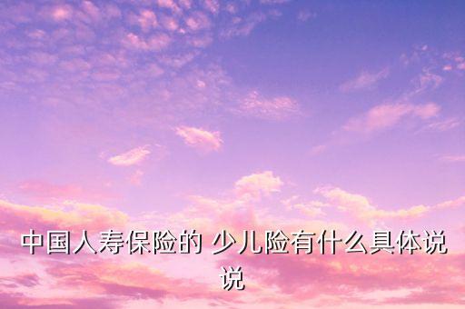 中國(guó)人壽保險(xiǎn)的 少兒險(xiǎn)有什么具體說(shuō)說(shuō)