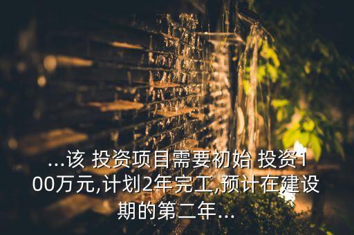 ...該 投資項目需要初始 投資100萬元,計劃2年完工,預計在建設期的第二年...