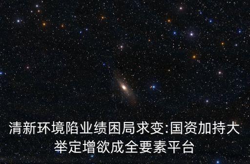 清新環(huán)境陷業(yè)績(jī)困局求變:國(guó)資加持大舉定增欲成全要素平臺(tái)