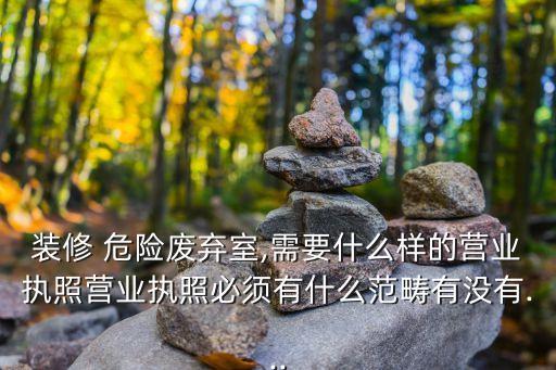 裝修 危險(xiǎn)廢棄室,需要什么樣的營(yíng)業(yè)執(zhí)照營(yíng)業(yè)執(zhí)照必須有什么范疇有沒有...