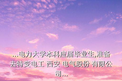 ...電力大學本科應屆畢業(yè)生,準備去特變電工 西安 電氣股份 有限公司...