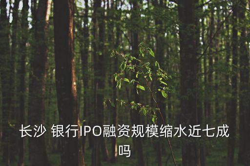 長(zhǎng)沙 銀行IPO融資規(guī)?？s水近七成嗎