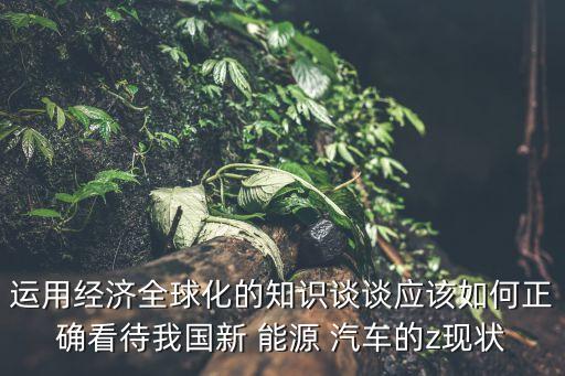 運(yùn)用經(jīng)濟(jì)全球化的知識(shí)談?wù)剳?yīng)該如何正確看待我國(guó)新 能源 汽車的z現(xiàn)狀