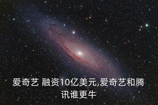 愛奇藝 融資10億美元,愛奇藝和騰訊誰更牛
