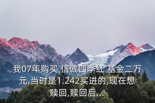 我07年購買 信誠四季紅 基金二萬元,當時是1.242買進的,現在想贖回,贖回后...
