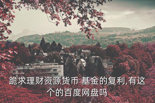 跪求理財(cái)資源貨幣 基金的復(fù)利,有這個(gè)的百度網(wǎng)盤嗎