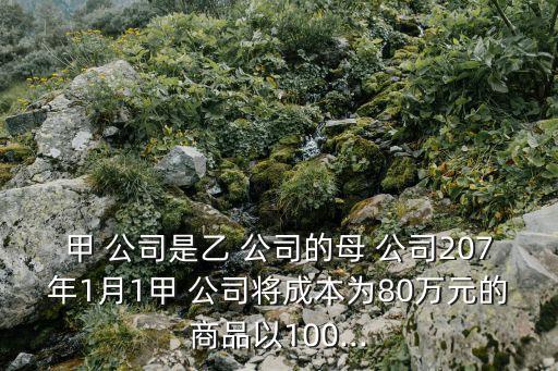 甲 公司是乙 公司的母 公司207年1月1甲 公司將成本為80萬(wàn)元的商品以100...