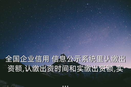 全國企業(yè)信用 信息公示系統(tǒng)里認(rèn)繳出資額,認(rèn)繳出資時間和實繳出資額,實...