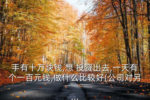 手有十萬塊錢,想 投資出去,一天有個一百元錢,做什么比較好(公司對另...