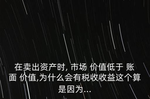 在賣出資產(chǎn)時(shí), 市場(chǎng) 價(jià)值低于 賬面 價(jià)值,為什么會(huì)有稅收收益這個(gè)算是因?yàn)?..