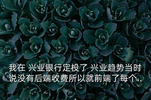 我在 興業(yè)銀行定投了 興業(yè)趨勢當(dāng)時說沒有后端收費所以就前端了每個...