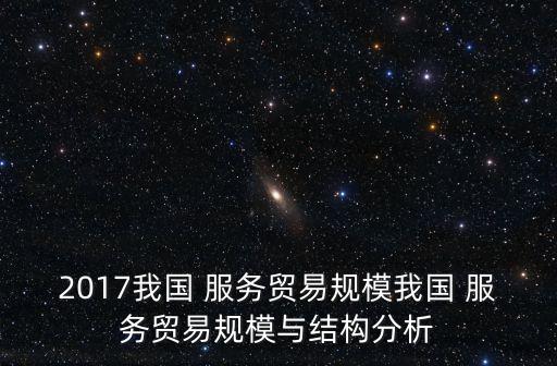 2017我國(guó) 服務(wù)貿(mào)易規(guī)模我國(guó) 服務(wù)貿(mào)易規(guī)模與結(jié)構(gòu)分析