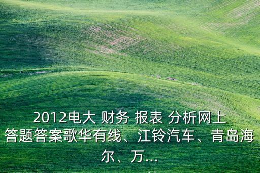 2012電大 財(cái)務(wù) 報(bào)表 分析網(wǎng)上答題答案歌華有線、江鈴汽車、青島海爾、萬(wàn)...