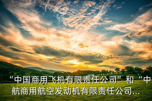 “中國商用飛機(jī)有限責(zé)任公司”和“中航商用航空發(fā)動機(jī)有限責(zé)任公司...