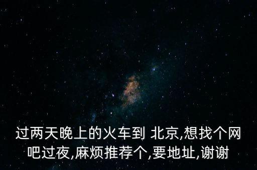 過兩天晚上的火車到 北京,想找個(gè)網(wǎng)吧過夜,麻煩推薦個(gè),要地址,謝謝