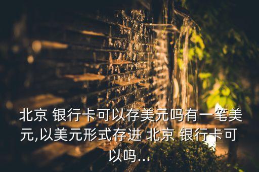  北京 銀行卡可以存美元嗎有一筆美元,以美元形式存進 北京 銀行卡可以嗎...