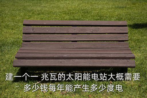 建一個一 兆瓦的太陽能電站大概需要多少錢每年能產(chǎn)生多少度電