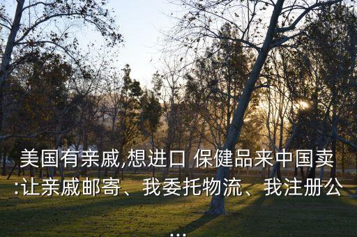 美國有親戚,想進口 保健品來中國賣:讓親戚郵寄、我委托物流、我注冊公...