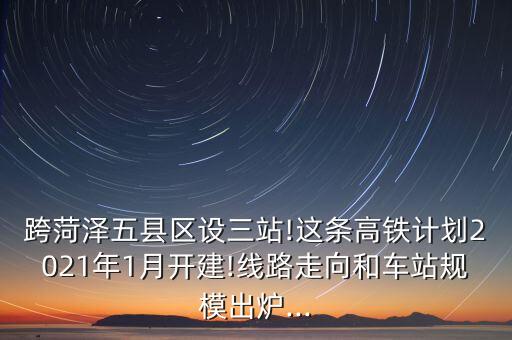 跨菏澤五縣區(qū)設(shè)三站!這條高鐵計劃2021年1月開建!線路走向和車站規(guī)模出爐...