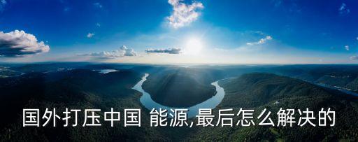 國(guó)外打壓中國(guó) 能源,最后怎么解決的