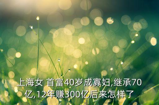 上海女 首富40歲成寡婦,繼承70億,12年賺300億后來(lái)怎樣了