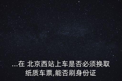 ...在 北京西站上車(chē)是否必須換取紙質(zhì)車(chē)票,能否刷身份證