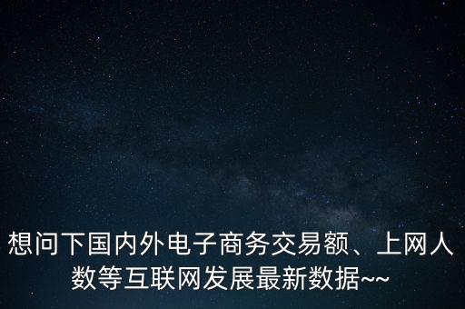 想問下國內外電子商務交易額、上網人數等互聯(lián)網發(fā)展最新數據~~