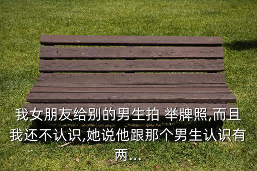 我女朋友給別的男生拍 舉牌照,而且我還不認識,她說他跟那個男生認識有兩...