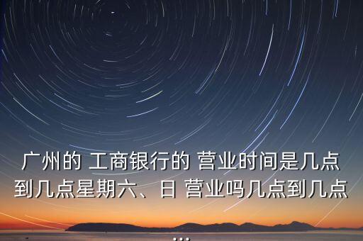 廣州的 工商銀行的 營業(yè)時間是幾點到幾點星期六、日 營業(yè)嗎幾點到幾點...
