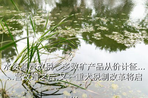 水資源費(fèi)改稅、多數(shù)礦產(chǎn)品從價(jià)計(jì)征……營(yíng)改增之后,又一重大稅制改革將啟...