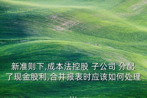 新準則下,成本法控股 子公司 分配了現(xiàn)金股利,合并報表時應該如何處理...