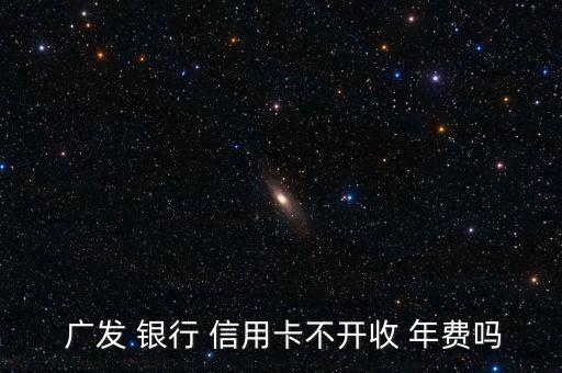 廣發(fā) 銀行 信用卡不開收 年費(fèi)嗎