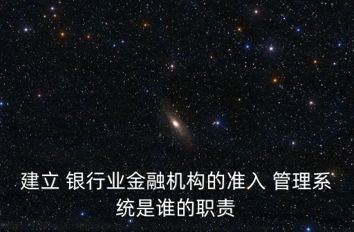 建立 銀行業(yè)金融機構(gòu)的準(zhǔn)入 管理系統(tǒng)是誰的職責(zé)