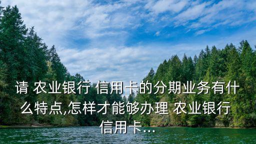 請 農業(yè)銀行 信用卡的分期業(yè)務有什么特點,怎樣才能夠辦理 農業(yè)銀行 信用卡...