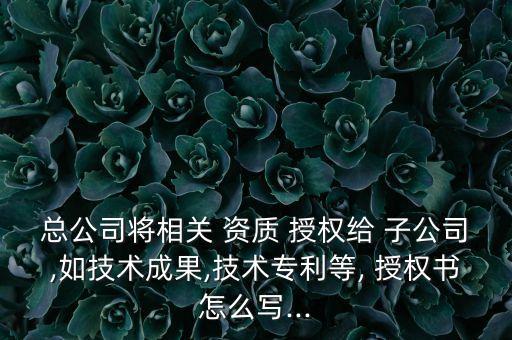 總公司將相關(guān) 資質(zhì) 授權(quán)給 子公司,如技術(shù)成果,技術(shù)專利等, 授權(quán)書怎么寫...