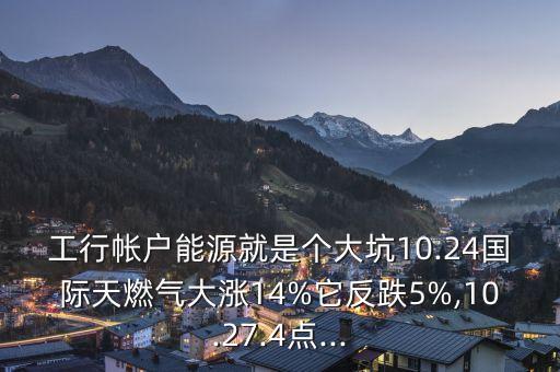 工行帳戶能源就是個大坑10.24國際天燃?xì)獯鬂q14%它反跌5%,10.27.4點...