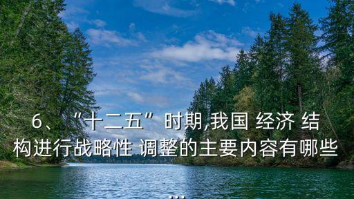 6、“十二五”時(shí)期,我國(guó) 經(jīng)濟(jì) 結(jié)構(gòu)進(jìn)行戰(zhàn)略性 調(diào)整的主要內(nèi)容有哪些...