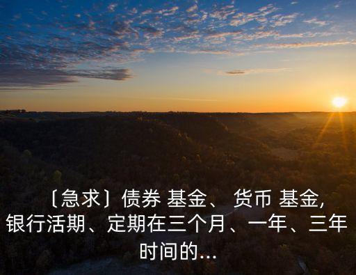 〔急求〕債券 基金、 貨幣 基金,銀行活期、定期在三個月、一年、三年時間的...
