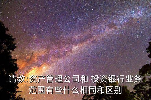請(qǐng)教:資產(chǎn)管理公司和 投資銀行業(yè)務(wù)范圍有些什么相同和區(qū)別