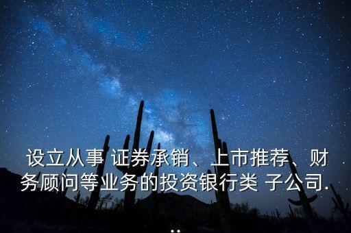  設(shè)立從事 證券承銷、上市推薦、財務(wù)顧問等業(yè)務(wù)的投資銀行類 子公司...