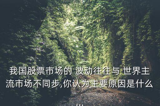 我國股票市場的 波動(dòng)往往與 世界主流市場不同步,你認(rèn)為主要原因是什么...