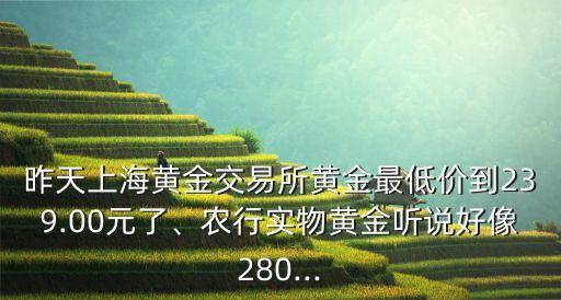 昨天上海黃金交易所黃金最低價到239.00元了、農(nóng)行實(shí)物黃金聽說好像280...