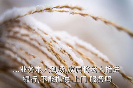 ...業(yè)務(wù)本人到場,家屬將老人抬進 銀行,不能提供 上門 服務(wù)嗎