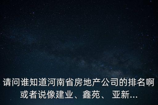 請問誰知道河南省房地產(chǎn)公司的排名啊或者說像建業(yè)、鑫苑、 亞新...