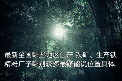 最新全國哪些地區(qū)生產(chǎn) 鐵礦、生產(chǎn)鐵精粉廠子哪別較多最好能說位置具體...